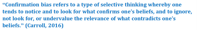 A quote that reads: “Confirmation bias refers to a type of selective thinking whereby one tends to notice and to look for what confirms one's beliefs, and to ignore, not look for, or undervalue the relevance of what contradicts one's beliefs.” (Carroll, 2016)