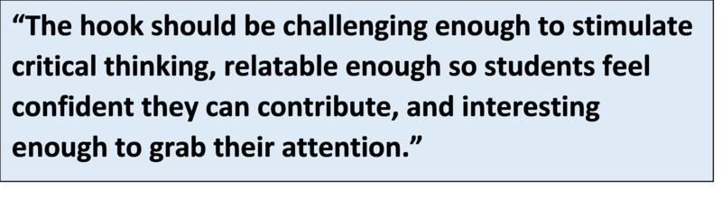 The hook should be challenging enough to stimulate critical thinking, relatable enough so students feel confident they can contribute, and interesting enough to grab their attention.